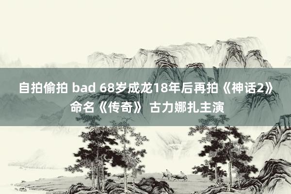 自拍偷拍 bad 68岁成龙18年后再拍《神话2》 命名《传奇》 古力娜扎主演