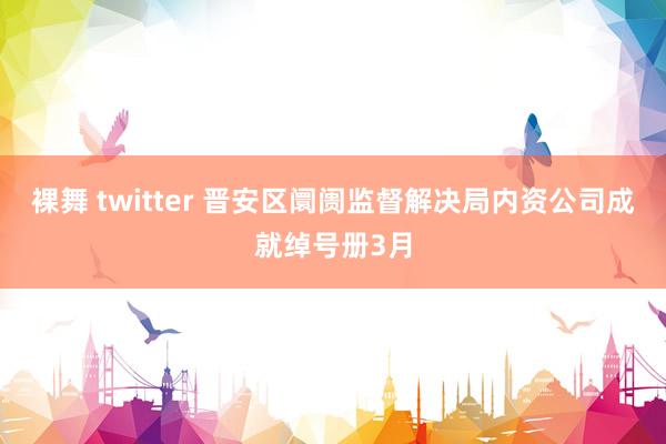 裸舞 twitter 晋安区阛阓监督解决局内资公司成就绰号册3月