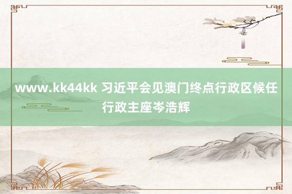 www.kk44kk 习近平会见澳门终点行政区候任行政主座岑浩辉