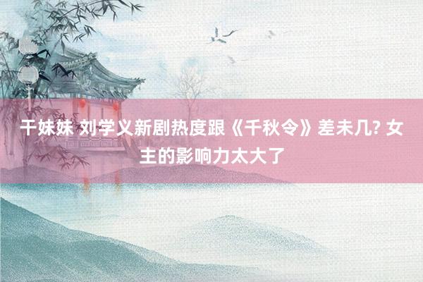 干妹妹 刘学义新剧热度跟《千秋令》差未几? 女主的影响力太大了