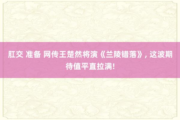 肛交 准备 网传王楚然将演《兰陵错落》, 这波期待值平直拉满!