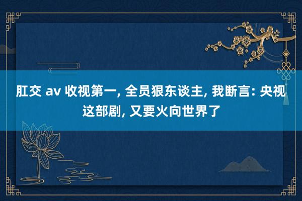 肛交 av 收视第一, 全员狠东谈主, 我断言: 央视这部剧, 又要火向世界了
